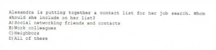 Alexandra is putting together a contact list for her job search. Whom should she include on her list? 
A)Social networking friends and contacts 
B)Work colleagues 
C)Neighbors 
D)All of these