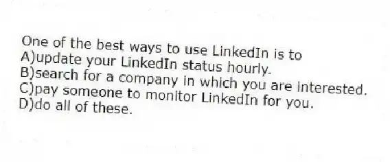 One of the best ways to use LinkedIn is to
A)update your LinkedIn status hourly.
B)search for a company in which you are interested.
C)pay someone to monitor LinkedIn for you.
D)do all of these.