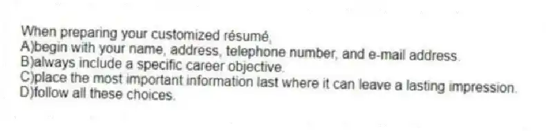 When preparing your customized résumé, 
A)begin with your name, address, telephone number, and e-mail address.
B)always include a specific career objective.
C)place the most important information last where it can leave a lasting impression.
D)follow all these choices.