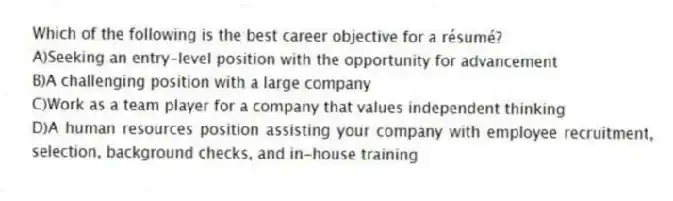 Which of the following is the best career objective for a résumé?
A)Seeking an entry-level position with the opportunity for advancement
B)A challenging position with a large company
C)Work as a team player for a company that values independent thinking
D)A human resources position assisting your company with employee recruitment, selection, background checks, and in-house training