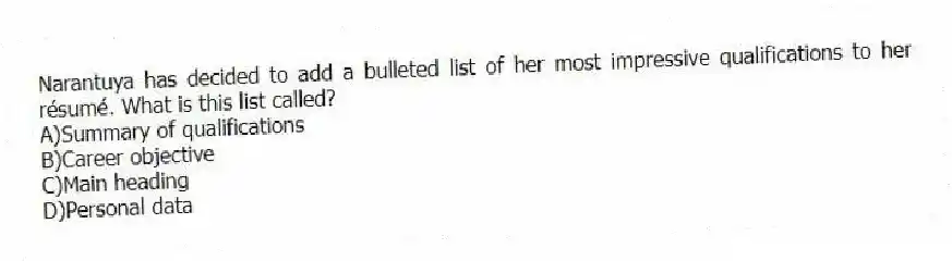 Narantuya has decided to add a bulleted list of her most impressive qualifications to her résumé. What is this list called? 
A)Summary of qualifications 
B)Career objective 
C)Main heading 
D)Personal data
