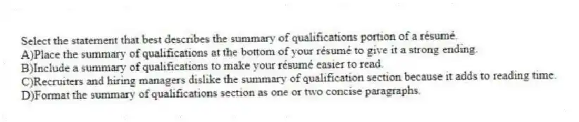Select the statement that best describes the summary of qualifications portion of a résumé.
A)Place the summary of qualifications at the bottom of your résumé to give it a strong ending.
B)Include a summary of qualifications to make your résumé easier to read.
C)Recruiters and hiring managers dislike the summary of qualification section because it adds to reading time.
D)Format the summary of qualifications section as one or two concise paragraphs.