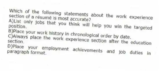 Which of the following statements about the work experience section of a résumé is most accurate?
A)List only jobs that you think will help you win the targeted position.
B)Place your work history in chronological order by date.
C)Always place the work experience section after the education section.
D)Place your employment achievements and job duties in paragraph format.