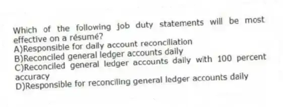 Which of the following job duty statements will be most effective on a résumé?
A)Responsible for daily account reconciliation
B)Reconciled general ledger accounts daily
C)Reconciled general ledger accounts daily with 100 percent accuracy
D)Responsible for reconciling general ledger accounts daily