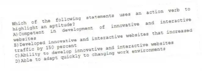 Which of the following statements uses an action verb to highlight an aptitude?
A)Competent in development of innovative and interactive websites
B)Developed innovative and interactive websites that increased traffic by 150 percent
C)Ability to develop innovative and interactive websites
D)Able to adapt quickly to changing work environments