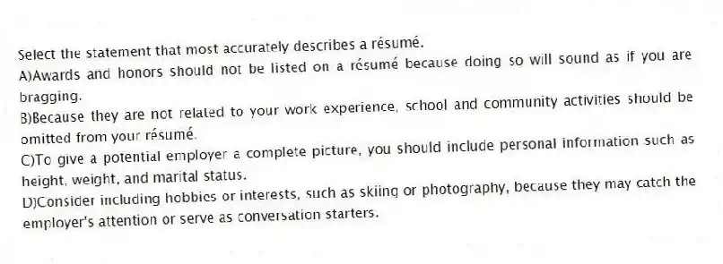 Select the statement that most accurately describes a résumé.
A)Awards and honors should not be listed on a résumé because doing so will sound as if you are bragging.
B)Because they are not related to your work experience, school and community activities should be omitted from your résumé.
C)To give a potential employer a complete picture, you should include personal information such as height, weight, and marital status.
D)Consider including hobbies or interests, such as skiing or photography, because they may catch the employer's attention or serve as conversation starters.