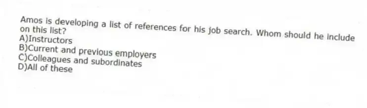 Amos is developing a list of references for his job search. Whom should he include on this list?
A)Instructors
B)Current and previous employers
C)Colleagues and subordinates
D)All of these