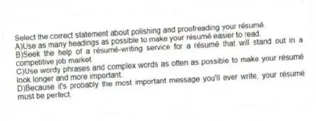 Select the correct statement about polishing and proofreading your résumé.
A)Use as many headings as possible to make your résumé easier to read.
B)Seek the help of a résumé-writing service for a résumé that will stand out in a competitive job market.
C)Use wordy phrases and complex words as often as possible to make your résumé look longer and more important.
D)Because it's probably the most important message you'll ever write, your résumé must be perfect.