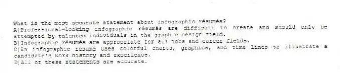 What is the most accurate statement about infographic résumés? 
A)Professional-looking infographic résumés are difficult to create and should only be attempted by talented individuals in the graphic design field.
B)Infographic résumés are appropriate for all jobs and career fields.
C)An infographic résumé uses colorful charts, graphics, and time lines to illustrate a candidate's work history and experience.
D)All of these statements are accurate.