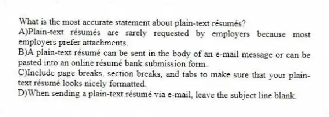 What is the most accurate statement about plain-text résumés?
A)Plain-text résumés are rarely requested by employers because most employers prefer attachments.
B)A plain-text résumé can be sent in the body of an e-mail message or can be pasted into an online résumé bank submission form.
C)Include page breaks, section breaks, and tabs to make sure that your plain-text résumé looks nicely formatted.
D)When sending a plain-text résumé via e-mail, leave the subject line blank.