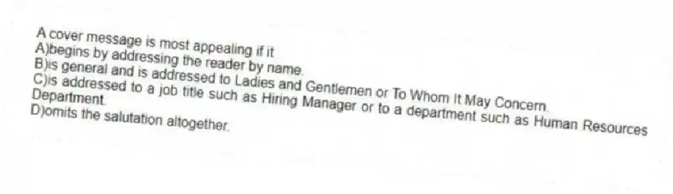 A cover message is most appealing if it
A)begins by addressing the reader by name.
B)is general and is addressed to Ladies and Gentlemen or To Whom It May Concern.
C)is addressed to a job title such as Hiring Manager or to a department such as Human Resources Department.
D)omits the salutation altogether.