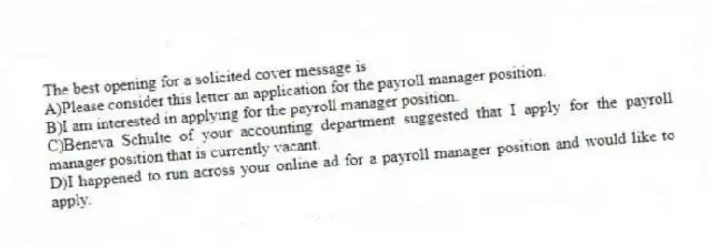 The best opening for a solicited cover message is
A)Please consider this letter an application for the payroll manager position.
B)I am interested in applying for the payroll manager position.
C)Beneva Schulte of your accounting department suggested that I apply for the payroll manager position that is currently vacant.
D)I happened to run across your online ad for a payroll manager position and would like to apply.
