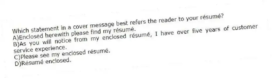 Which statement in a cover message best refers the reader to your résumé?
A)Enclosed herewith please find my résumé.
B)As you will notice from my enclosed résumé, I have over five years of customer service experience.
C)Please see my enclosed résumé.
D)Résumé enclosed.