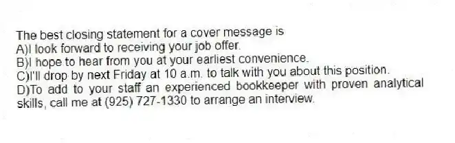 The best closing statement for a cover message is
A)I look forward to receiving your job offer.
B)I hope to hear from you at your earliest convenience.
C)I'll drop by next Friday at 10 a.m. to talk with you about this position.
D)To add to your staff an experienced bookkeeper with proven analytical skills, call me at (925) 727-1330 to arrange an interview.