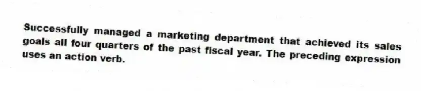 Successfully managed a marketing department that achieved its sales goals all four quarters of the past fiscal year. The preceding expression uses an action verb.