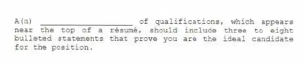 A(n) ____________________ of qualifications, which appears near the top of a résumé, should include three to eight bulleted statements that prove you are the ideal candidate for the position.