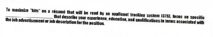 To maximize "hits" on a résumé that will be read by an applicant tracking system (ATS), focus on specific ____________________ that describe your experience, education, and qualifications in terms associated with the job advertisement or job description for the position.