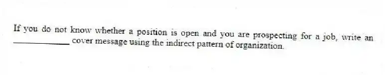 If you do not know whether a position is open and you are prospecting for a job, write an ____________ cover message using the indirect pattern of organization.