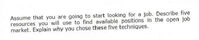 Assume that you are going to start looking for a job. Describe five resources you will use to find available positions in the open job market. Explain why you chose these five techniques.