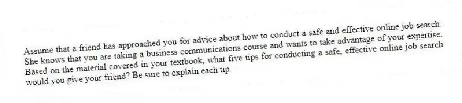 Assume that a friend has approached you for advice about how to conduct a safe and effective online job search. She knows that you are taking a business communications course and wants to take advantage of your expertise. Based on the material covered in your textbook, what five tips for conducting a safe, effective online job search would you give your friend? Be sure to explain each tip.