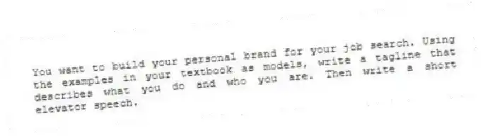 You want to build your personal brand for your job search. Using the examples in your textbook as models, write a tagline that describes what you do and who you are. Then write a short elevator speech.