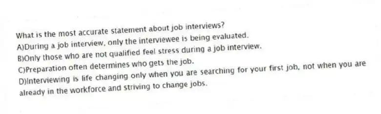 What is the most accurate statement about job interviews?
A)During a job interview, only the interviewee is being evaluated.
B)Only those who are not qualified feel stress during a job interview.
C)Preparation often determines who gets the job.
D)Interviewing is life changing only when you are searching for your first job, not when you are already in the workforce and striving to change jobs.