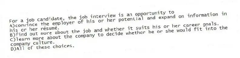 For a job candidate, the job interview is an opportunity to 
A)convince the employer of his or her potential and expand on information in his or her résumé.
B)find out more about the job and whether it suits his or her career goals.
C)learn more about the company to decide whether he or she would fit into the company culture.
D)All of these choices.