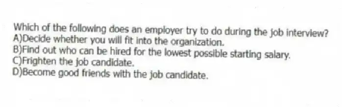 Which of the following does an employer try to do during the job interview?
A)Decide whether you will fit into the organization.
B)Find out who can be hired for the lowest possible starting salary.
C)Frighten the job candidate.
D)Become good friends with the job candidate.