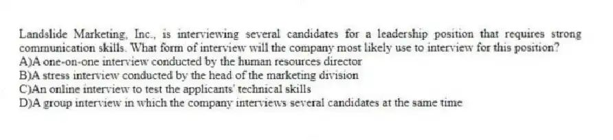 Landslide Marketing, Inc., is interviewing several candidates for a leadership position that requires strong communication skills. What form of interview will the company most likely use to interview for this position?
A)A one-on-one interview conducted by the human resources director
B)A stress interview conducted by the head of the marketing division
C)An online interview to test the applicants' technical skills
D)A group interview in which the company interviews several candidates at the same time