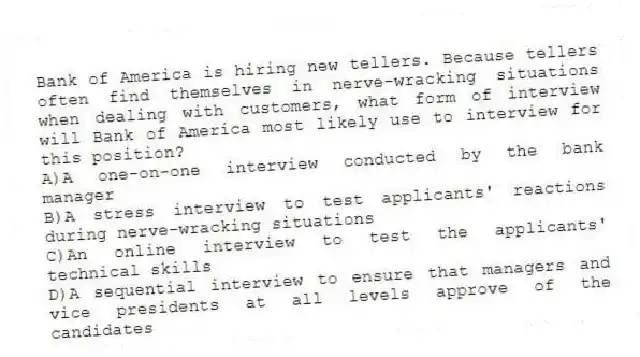 Bank of America is hiring new tellers. Because tellers often find themselves in nerve-wracking situations when dealing with customers, what form of interview will Bank of America most likely use to interview for this position?
A)A one-on-one interview conducted by the bank manager
B)A stress interview to test applicants' reactions during nerve-wracking situations
C)An online interview to test the applicants' technical skills
D)A sequential interview to ensure that managers and vice presidents at all levels approve of the candidates