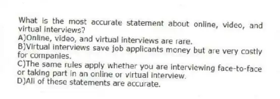 What is the most accurate statement about online, video, and virtual interviews?
A)Online, video, and virtual interviews are rare.
B)Virtual interviews save job applicants money but are very costly for companies.
C)The same rules apply whether you are interviewing face-to-face or taking part in an online or virtual interview.
D)All of these statements are accurate.