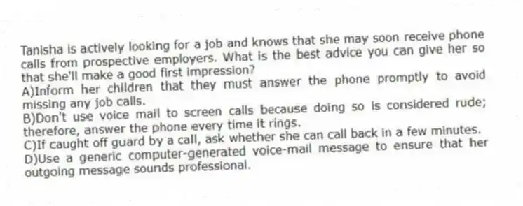 Tanisha is actively looking for a job and knows that she may soon receive phone calls from prospective employers. What is the best advice you can give her so that she'll make a good first impression?
A)Inform her children that they must answer the phone promptly to avoid missing any job calls.
B)Don't use voice mail to screen calls because doing so is considered rude; therefore, answer the phone every time it rings.
C)If caught off guard by a call, ask whether she can call back in a few minutes.
D)Use a generic computer-generated voice-mail message to ensure that her outgoing message sounds professional.