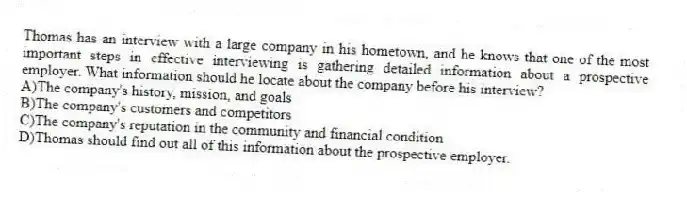 Thomas has an interview with a large company in his hometown, and he knows that one of the most important steps in effective interviewing is gathering detailed information about a prospective employer. What information should he locate about the company before his interview?
A)The company's history, mission, and goals
B)The company's customers and competitors
C)The company's reputation in the community and financial condition
D)Thomas should find out all of this information about the prospective employer.