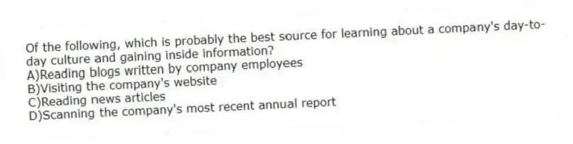 Of the following, which is probably the best source for learning about a company's day-to-day culture and gaining inside information?
A)Reading blogs written by company employees
B)Visiting the company's website
C)Reading news articles
D)Scanning the company's most recent annual report