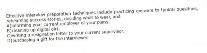 Effective interview preparation techniques include practicing answers to typical questions, rehearsing success stories, deciding what to wear, and
A)informing your current employer of your plans.
B)cleaning up digital dirt.
C)writing a resignation letter to your current supervisor.
D)purchasing a gift for the interviewer.