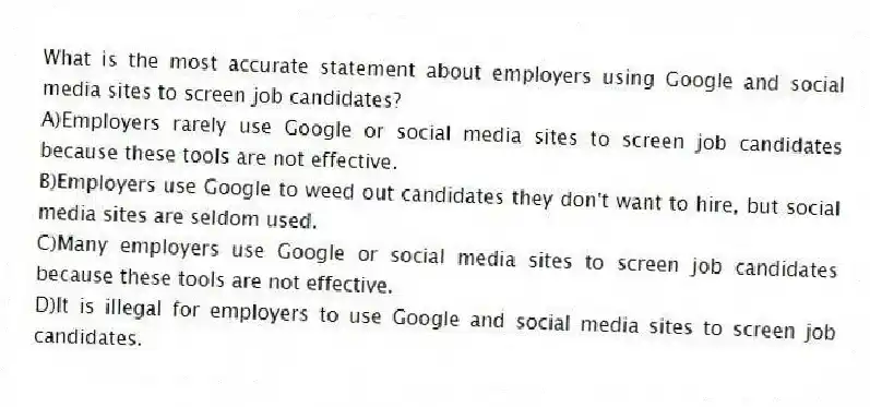 What is the most accurate statement about employers using Google and social media sites to screen job candidates?
A)Employers rarely use Google or social media sites to screen job candidates because these tools are not effective.
B)Employers use Google to weed out candidates they don't want to hire, but social media sites are seldom used.
C)Many employers use Google or social media sites to screen job candidates because these tools are not effective.
D)It is illegal for employers to use Google and social media sites to screen job candidates.