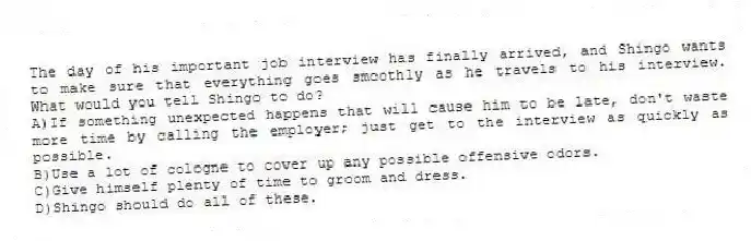 The day of his important job interview has finally arrived, and Shingo wants to make sure that everything goes smoothly as he travels to his interview. What would you tell Shingo to do? 
A)If something unexpected happens that will cause him to be late, don't waste more time by calling the employer; just get to the interview as quickly as possible.
B)Use a lot of cologne to cover up any possible offensive odors.
C)Give himself plenty of time to groom and dress.
D)Shingo should do all of these.