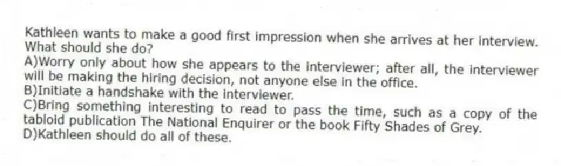 Kathleen wants to make a good first impression when she arrives at her interview. What should she do?
A)Worry only about how she appears to the interviewer; after all, the interviewer will be making the hiring decision, not anyone else in the office.
B)Initiate a handshake with the interviewer.
C)Bring something interesting to read to pass the time, such as a copy of the tabloid publication The National Enquirer or the book Fifty Shades of Grey.
D)Kathleen should do all of these.