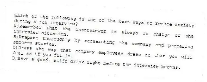 Which of the following is one of the best ways to reduce anxiety during a job interview?
A)Remember that the interviewer is always in charge of the interview situation.
B)Prepare thoroughly by researching the company and preparing success stories.
C)Dress the way that company employees dress so that you will feel as if you fit in.
D)Have a good, stiff drink right before the interview begins.
