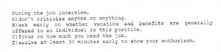 During the job interview,
A)don't criticize anyone or anything.
B)ask early on whether vacation and benefits are generally offered to an individual in this position.
C)focus on how much you need the job.
D)arrive at least 30 minutes early to show your enthusiasm.