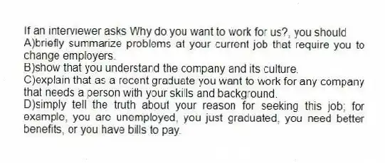 If an interviewer asks Why do you want to work for us?, you should
A)briefly summarize problems at your current job that require you to change employers.
B)show that you understand the company and its culture.
C)explain that as a recent graduate you want to work for any company that needs a person with your skills and background.
D)simply tell the truth about your reason for seeking this job; for example, you are unemployed, you just graduated, you need better benefits, or you have bills to pay.