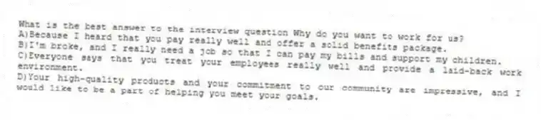 What is the best answer to the interview question Why do you want to work for us?
A)Because I heard that you pay really well and offer a solid benefits package.
B)I'm broke, and I really need a job so that I can pay my bills and support my children.
C)Everyone says that you treat your employees really well and provide a laid-back work environment.
D)Your high-quality products and your commitment to our community are impressive, and I would like to be a part of helping you meet your goals.
