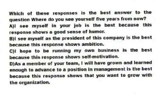 Which of these responses is the best answer to the question Where do you see yourself five years from now?
A)I see myself in your job is the best because this response shows a good sense of humor.
B)I see myself as the president of this company is the best because this response shows ambition.
C)I hope to be running my own business is the best because this response shows self-motivation.
D)As a member of your team, I will have grown and learned enough to advance to a position in management is the best because this response shows that you want to grow with the organization.