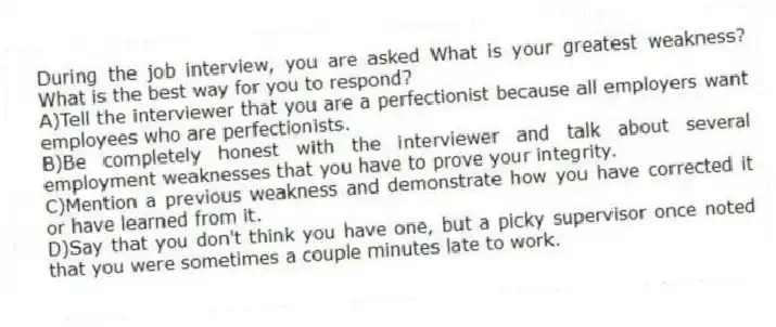 During the job interview, you are asked What is your greatest weakness? What is the best way for you to respond?
A)Tell the interviewer that you are a perfectionist because all employers want employees who are perfectionists.
B)Be completely honest with the interviewer and talk about several employment weaknesses that you have to prove your integrity.
C)Mention a previous weakness and demonstrate how you have corrected it or have learned from it.
D)Say that you don't think you have one, but a picky supervisor once noted that you were sometimes a couple minutes late to work.