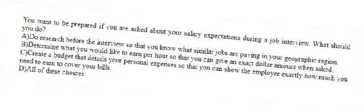 You want to be prepared if you are asked about your salary expectations during a job interview. What should you do?
A)Do research before the interview so that you know what similar jobs are paying in your geographic region.
B)Determine what you would like to earn per hour so that you can give an exact dollar amount when asked.
C)Create a budget that details your personal expenses so that you can show the employer exactly how much you need to earn to cover your bills.
D)All of these choices