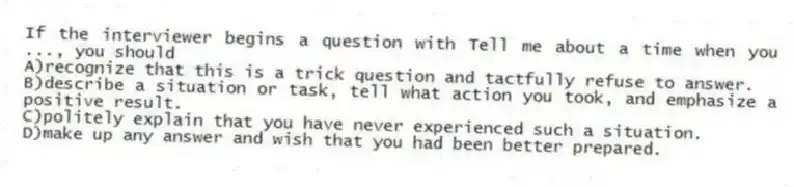 If the interviewer begins a question with Tell me about a time when you ..., you should
A)recognize that this is a trick question and tactfully refuse to answer.
B)describe a situation or task, tell what action you took, and emphasize a positive result.
C)politely explain that you have never experienced such a situation.
D)make up any answer and wish that you had been better prepared.