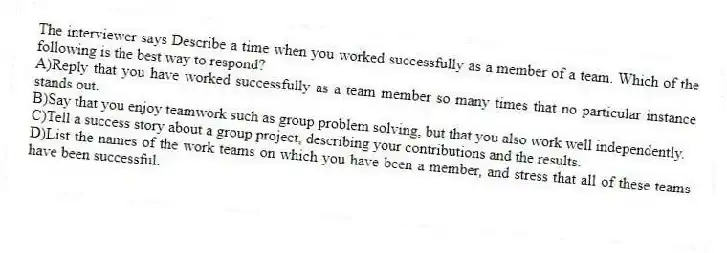 The interviewer says Describe a time when you worked successfully as a member of a team. Which of the following is the best way to respond?
A)Reply that you have worked successfully as a team member so many times that no particular instance stands out.
B)Say that you enjoy teamwork such as group problem solving, but that you also work well independently.
C)Tell a success story about a group project, describing your contributions and the results.
D)List the names of the work teams on which you have been a member, and stress that all of these teams have been successful.