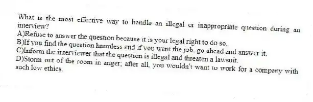 What is the most effective way to handle an illegal or inappropriate question during an interview?
A)Refuse to answer the question because it is your legal right to do so.
B)If you find the question harmless and if you want the job, go ahead and answer it.
C)Inform the interviewer that the question is illegal and threaten a lawsuit.
D)Storm out of the room in anger; after all, you wouldn't want to work for a company with such low ethics.