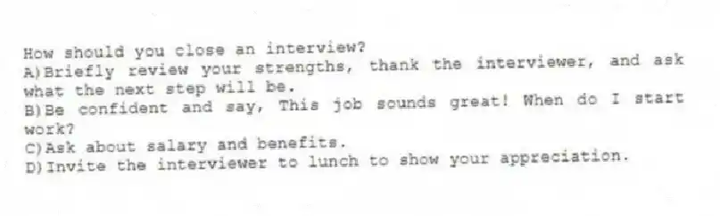 How should you close an interview?
A)Briefly review your strengths, thank the interviewer, and ask what the next step will be.
B)Be confident and say, This job sounds great! When do I start work?
C)Ask about salary and benefits.
D)Invite the interviewer to lunch to show your appreciation.