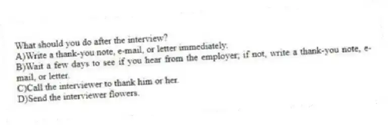 What should you do after the interview?
A)Write a thank-you note, e-mail, or letter immediately.
B)Wait a few days to see if you hear from the employer; if not, write a thank-you note, e-mail, or letter.
C)Call the interviewer to thank him or her.
D)Send the interviewer flowers.